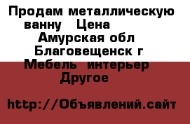 Продам металлическую ванну › Цена ­ 1 500 - Амурская обл., Благовещенск г. Мебель, интерьер » Другое   